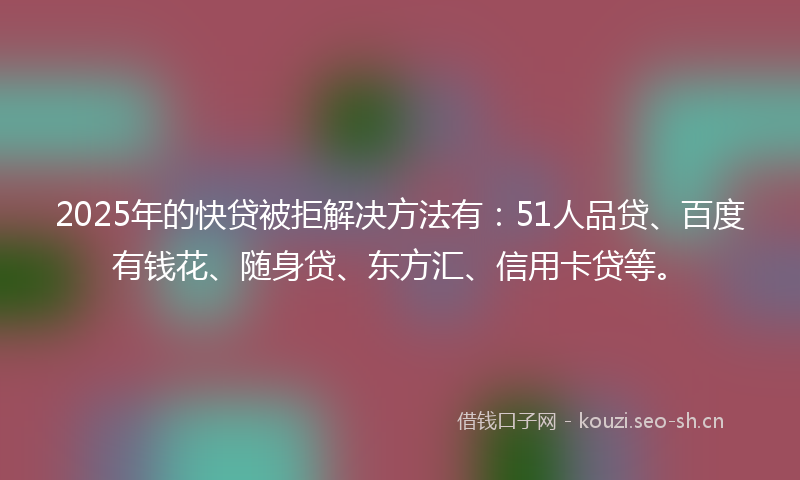 2025年的快贷被拒解决方法有：51人品贷、百度有钱花、随身贷、东方汇、信用卡贷等。