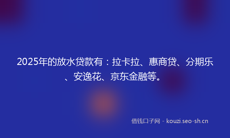 2025年的放水贷款有：拉卡拉、惠商贷、分期乐、安逸花、京东金融等。