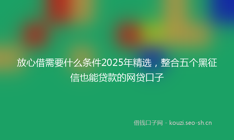放心借需要什么条件2025年精选，整合五个黑征信也能贷款的网贷口子