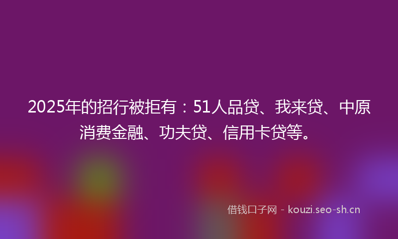 2025年的招行被拒有：51人品贷、我来贷、中原消费金融、功夫贷、信用卡贷等。