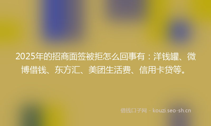 2025年的招商面签被拒怎么回事有：洋钱罐、微博借钱、东方汇、美团生活费、信用卡贷等。