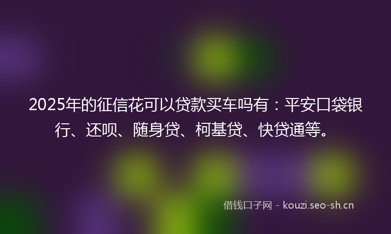 2025年的征信花可以贷款买车吗有：平安口袋银行、还呗、随身贷、柯基贷、快贷通等。