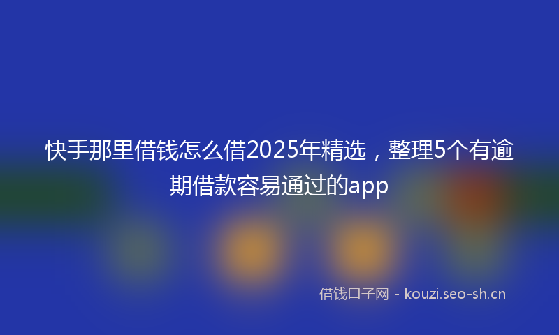 快手那里借钱怎么借2025年精选，整理5个有逾期借款容易通过的app