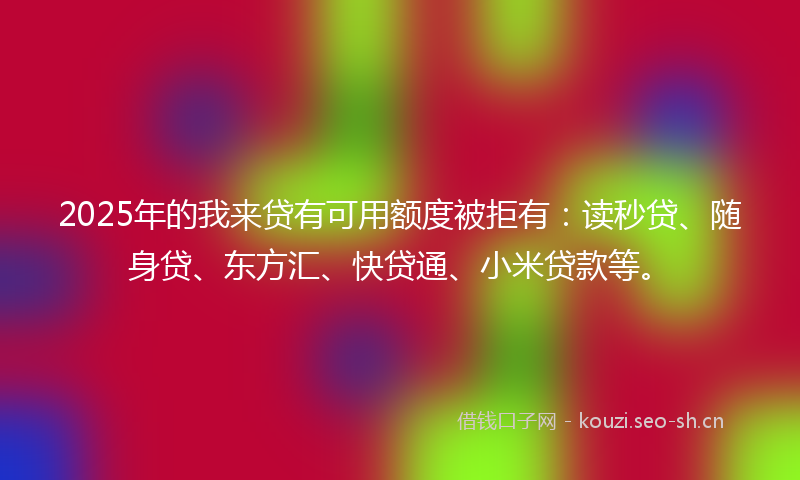 2025年的我来贷有可用额度被拒有：读秒贷、随身贷、东方汇、快贷通、小米贷款等。