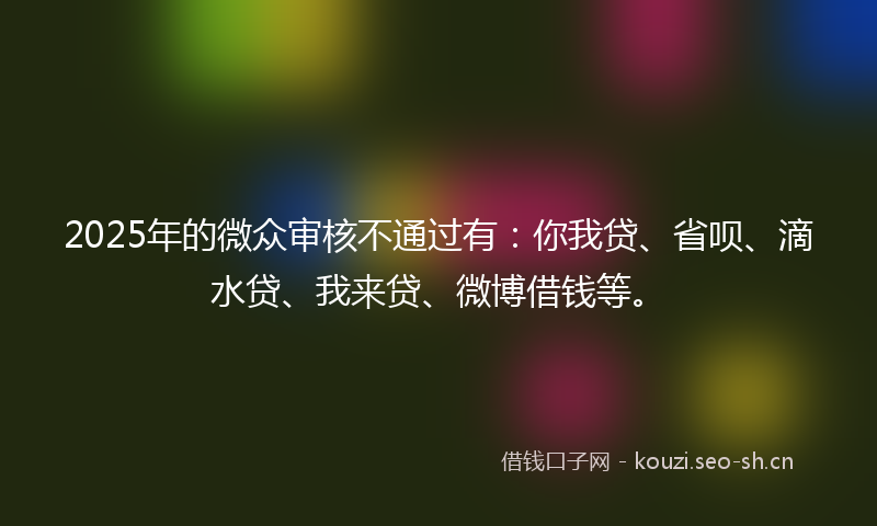 2025年的微众审核不通过有：你我贷、省呗、滴水贷、我来贷、微博借钱等。
