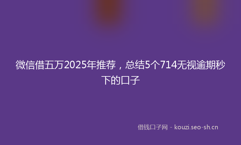 微信借五万2025年推荐，总结5个714无视逾期秒下的口子