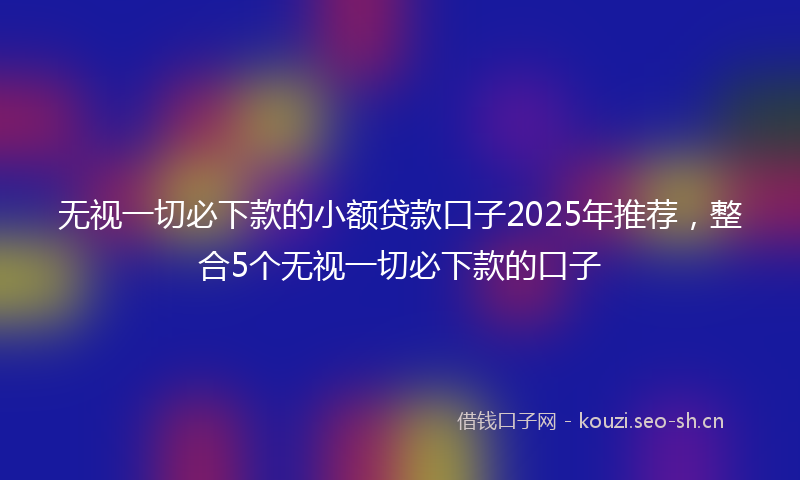 无视一切必下款的小额贷款口子2025年推荐,整合5个无视一切必下款的口子