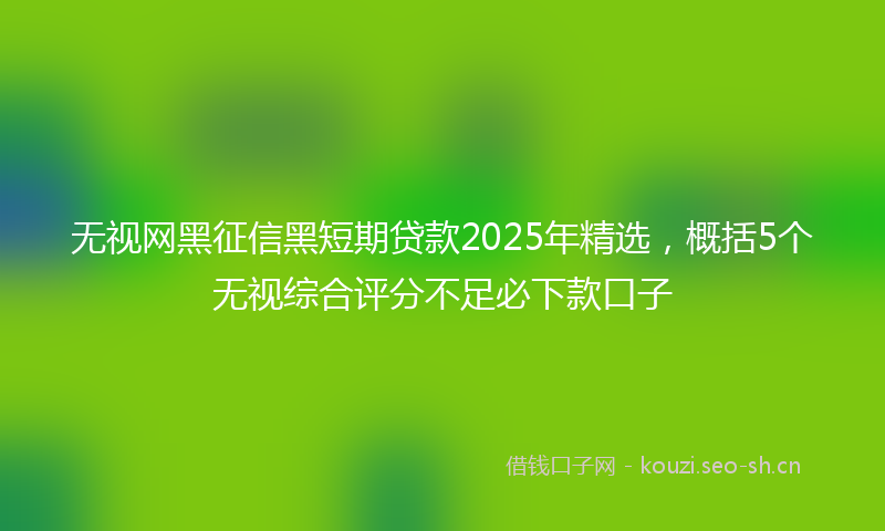 无视网黑征信黑短期贷款2025年精选，概括5个无视综合评分不足必下款口子