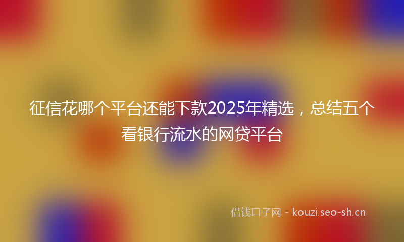 征信花哪个平台还能下款2025年精选，总结五个看银行流水的网贷平台