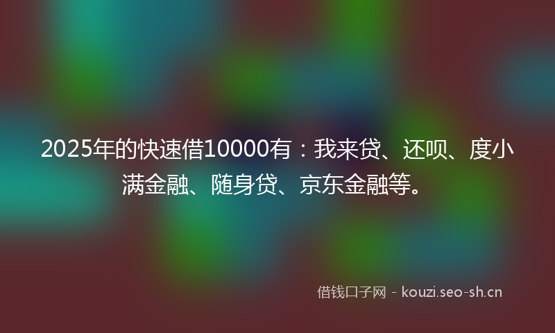 2025年的快速借10000有：我来贷、还呗、度小满金融、随身贷、京东金融等。