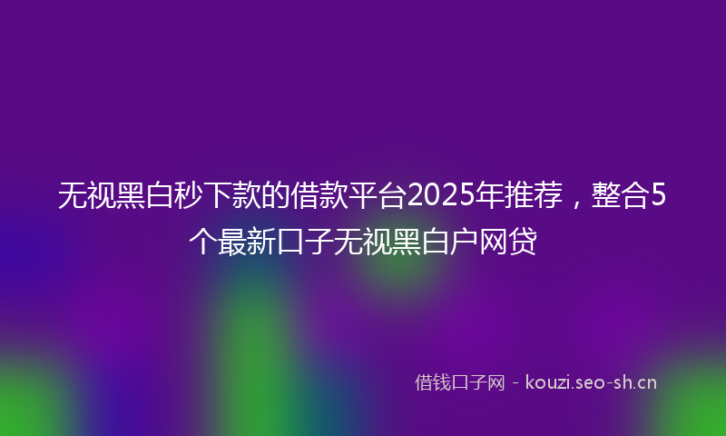 无视黑白秒下款的借款平台2025年推荐，整合5个最新口子无视黑白户网贷