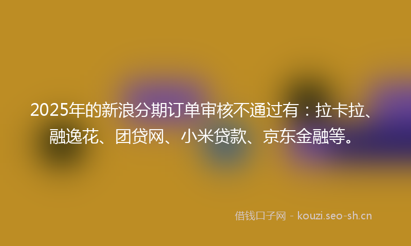 2025年的新浪分期订单审核不通过有：拉卡拉、融逸花、团贷网、小米贷款、京东金融等。