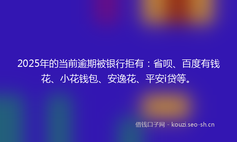 2025年的当前逾期被银行拒有：省呗、百度有钱花、小花钱包、安逸花、平安i贷等。