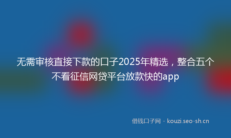 无需审核直接下款的口子2025年精选，整合五个不看征信网贷平台放款快的app