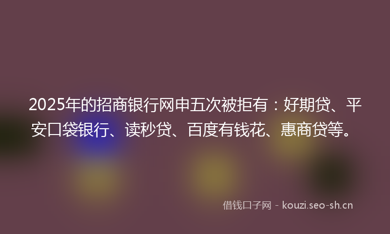 2025年的招商银行网申五次被拒有：好期贷、平安口袋银行、读秒贷、百度有钱花、惠商贷等。