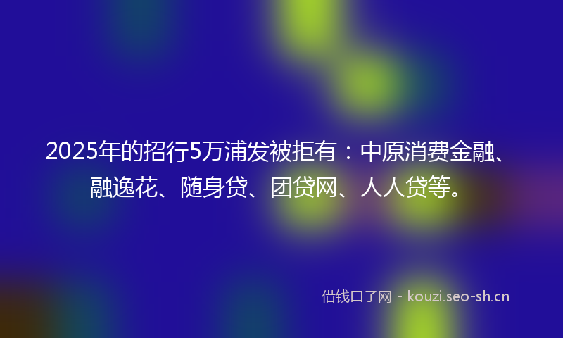 2025年的招行5万浦发被拒有：中原消费金融、融逸花、随身贷、团贷网、人人贷等。