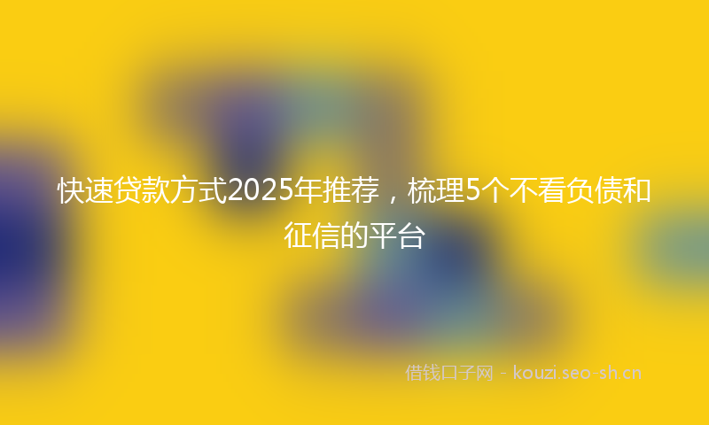 快速贷款方式2025年推荐，梳理5个不看负债和征信的平台