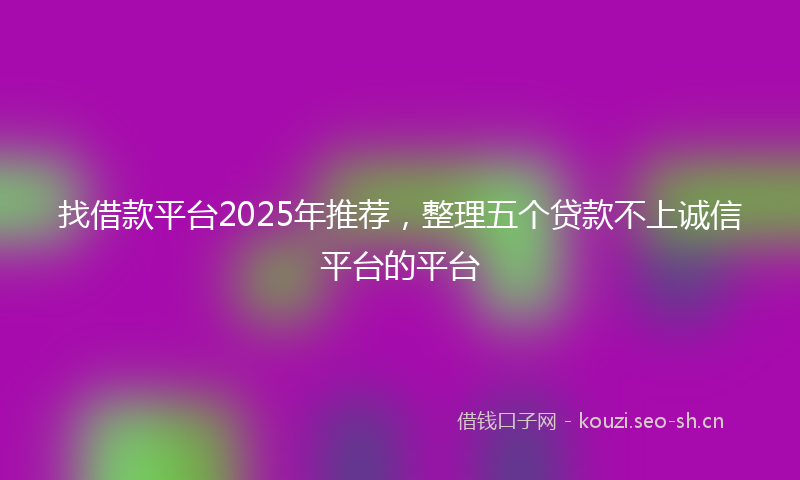 找借款平台2025年推荐，整理五个贷款不上诚信平台的平台