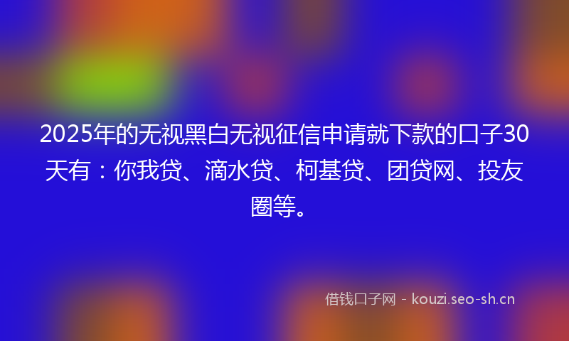 2025年的无视黑白无视征信申请就下款的口子30天有：你我贷、滴水贷、柯基贷、团贷网、投友圈等。