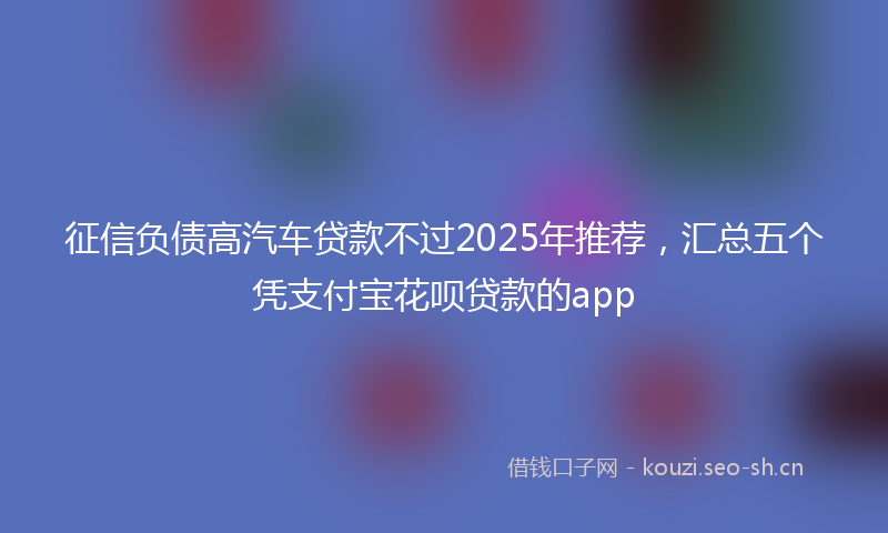 征信负债高汽车贷款不过2025年推荐,汇总五个凭支付宝花呗贷款的app