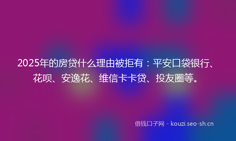 2025年的房贷什么理由被拒有：平安口袋银行、花呗、安逸花、维信卡卡贷、投友圈等。