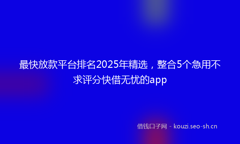 最快放款平台排名2025年精选，整合5个急用不求评分快借无忧的app