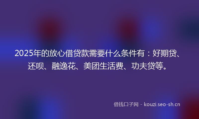 2025年的放心借贷款需要什么条件有：好期贷、还呗、融逸花、美团生活费、功夫贷等。