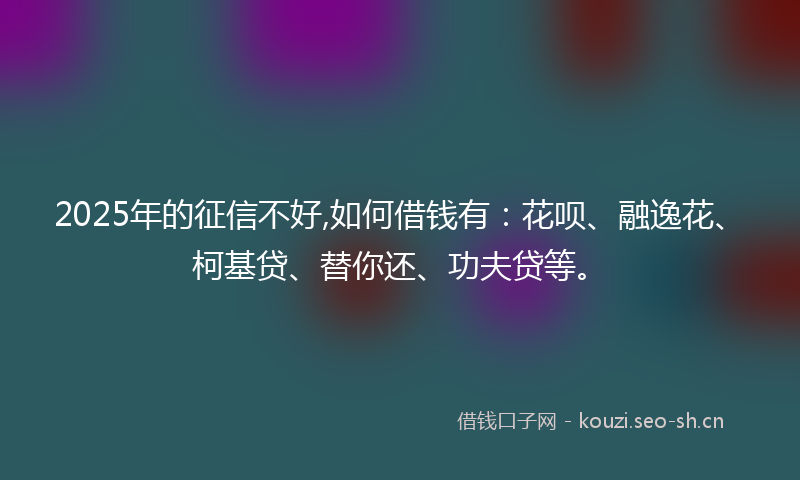 2025年的征信不好,如何借钱有:花呗、融逸花、柯基贷、替你还、功夫贷等。