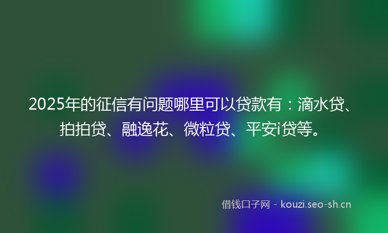 2025年的征信有问题哪里可以贷款有：滴水贷、拍拍贷、融逸花、微粒贷、平安i贷等。