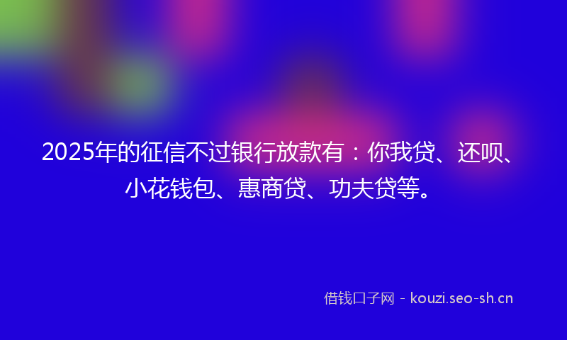 2025年的征信不过银行放款有：你我贷、还呗、小花钱包、惠商贷、功夫贷等。