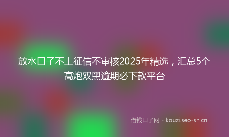 放水口子不上征信不审核2025年精选，汇总5个高炮双黑逾期必下款平台