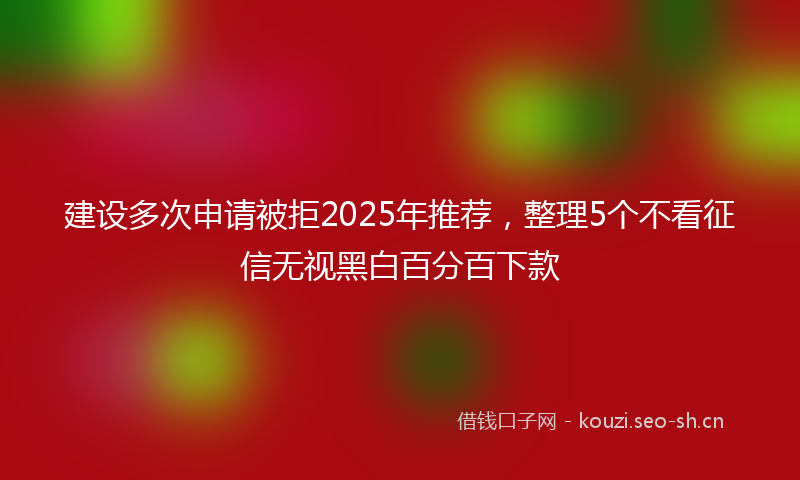 建设多次申请被拒2025年推荐，整理5个不看征信无视黑白百分百下款