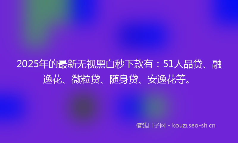 2025年的最新无视黑白秒下款有：51人品贷、融逸花、微粒贷、随身贷、安逸花等。