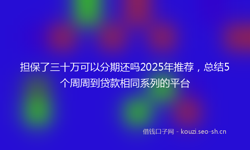 担保了三十万可以分期还吗2025年推荐，总结5个周周到贷款相同系列的平台