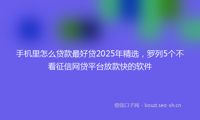手机里怎么贷款最好贷2025年精选，罗列5个不看征信网贷平台放款快的软件