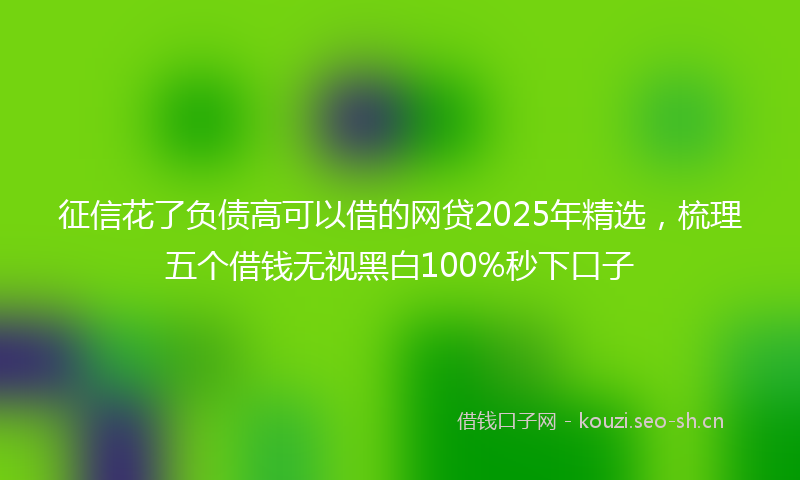 征信花了负债高可以借的网贷2025年精选，梳理五个借钱无视黑白100%秒下口子