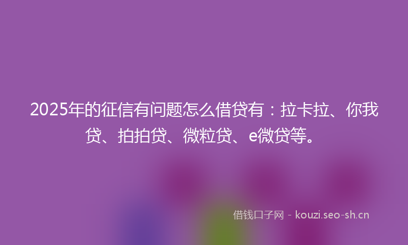 2025年的征信有问题怎么借贷有：拉卡拉、你我贷、拍拍贷、微粒贷、e微贷等。