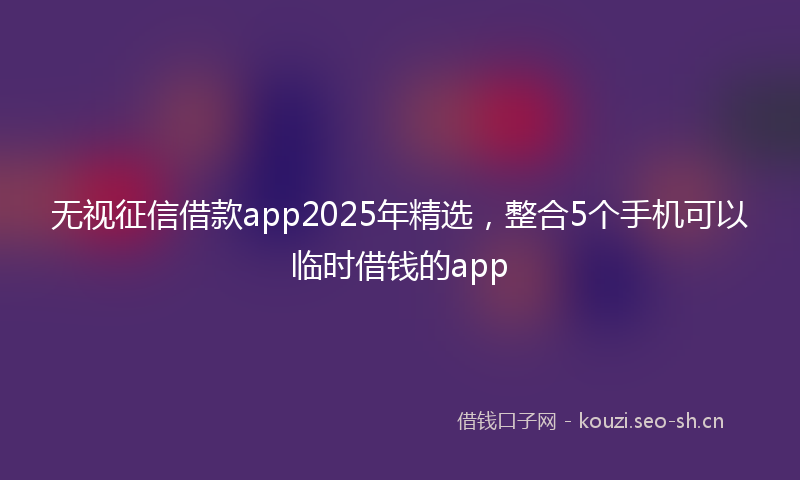 无视征信借款app2025年精选，整合5个手机可以临时借钱的app