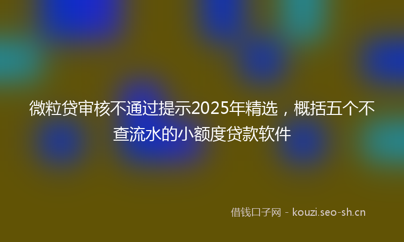 微粒贷审核不通过提示2025年精选，概括五个不查流水的小额度贷款软件