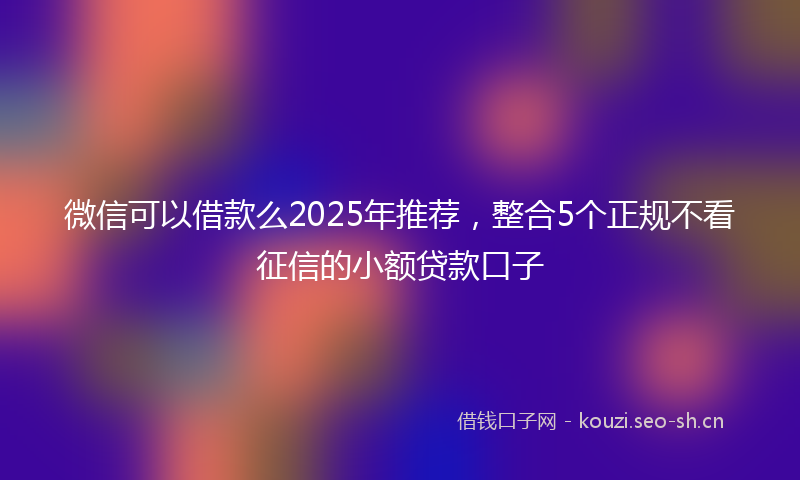 微信可以借款么2025年推荐，整合5个正规不看征信的小额贷款口子
