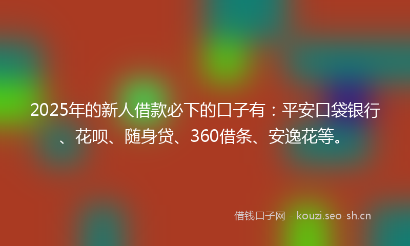 2025年的新人借款必下的口子有：平安口袋银行、花呗、随身贷、360借条、安逸花等。
