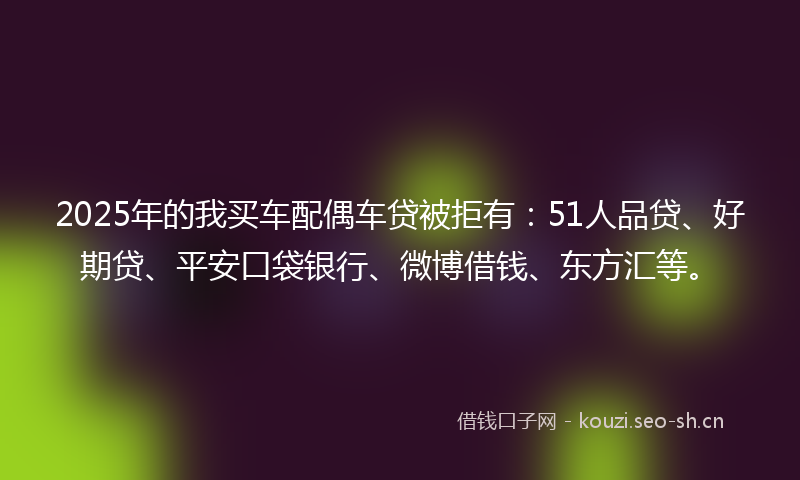 2025年的我买车配偶车贷被拒有：51人品贷、好期贷、平安口袋银行、微博借钱、东方汇等。