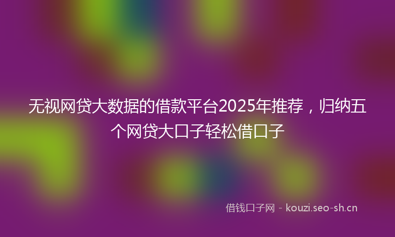 无视网贷大数据的借款平台2025年推荐，归纳五个网贷大口子轻松借口子