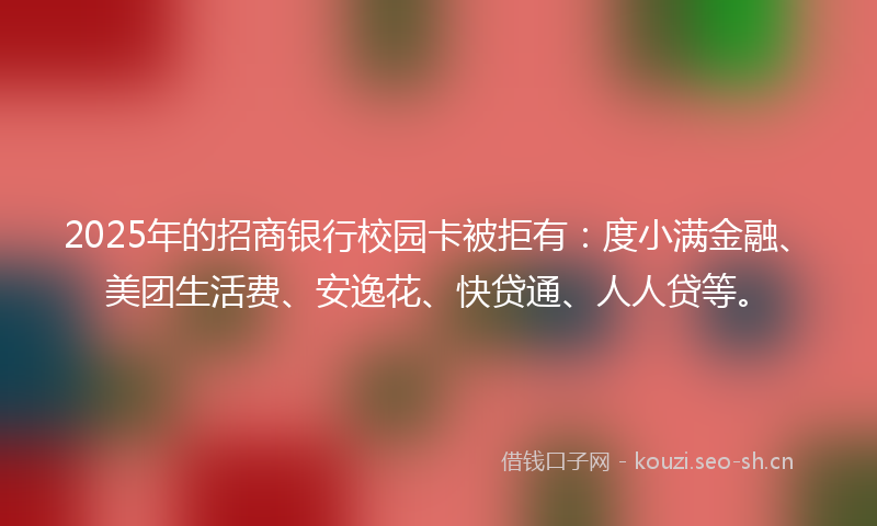 2025年的招商银行校园卡被拒有：度小满金融、美团生活费、安逸花、快贷通、人人贷等。
