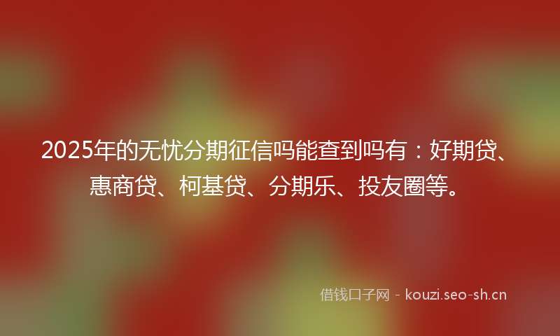 2025年的无忧分期征信吗能查到吗有：好期贷、惠商贷、柯基贷、分期乐、投友圈等。