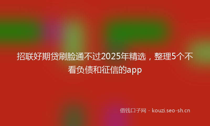 招联好期贷刷脸通不过2025年精选，整理5个不看负债和征信的app