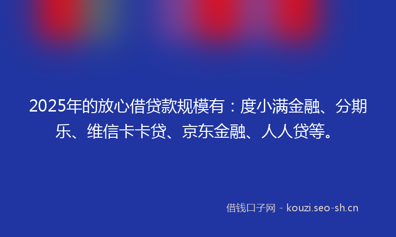 2025年的放心借贷款规模有：度小满金融、分期乐、维信卡卡贷、京东金融、人人贷等。