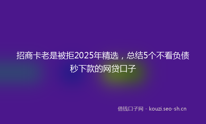 招商卡老是被拒2025年精选，总结5个不看负债秒下款的网贷口子