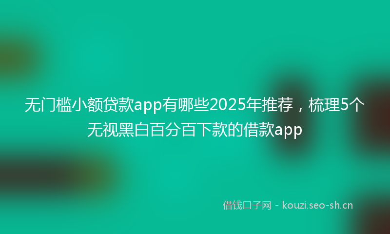 无门槛小额贷款app有哪些2025年推荐，梳理5个无视黑白百分百下款的借款app
