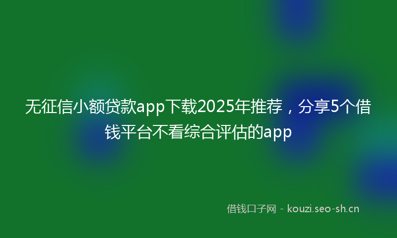 无征信小额贷款app下载2025年推荐，分享5个借钱平台不看综合评估的app